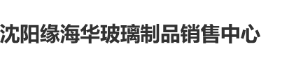 美女日逼网站大全沈阳缘海华玻璃制品销售中心